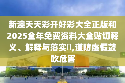 新澳天天彩开好彩大全正版和2025全年免费资料大全贴切释义、解释与落实​,谨防虚假鼓吹危害