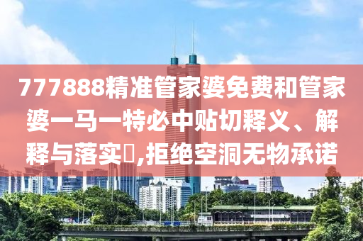 777888精准管家婆免费和管家婆一马一特必中贴切释义、解释与落实​,拒绝空洞无物承诺