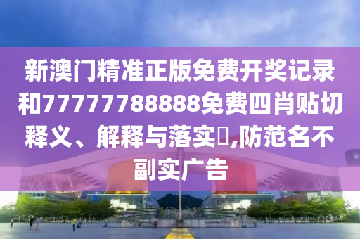 新澳门精准正版免费开奖记录和77777788888免费四肖贴切释义、解释与落实​,防范名不副实广告