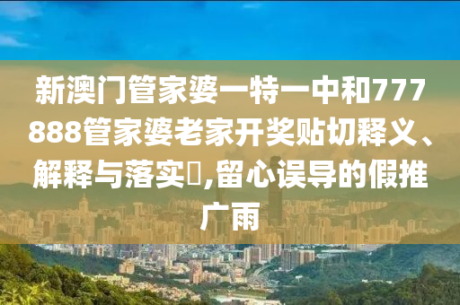 新澳门管家婆一特一中和777888管家婆老家开奖贴切释义、解释与落实​,留心误导的假推广雨