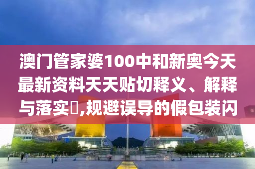 澳门管家婆100中和新奥今天最新资料天天贴切释义、解释与落实​,规避误导的假包装闪