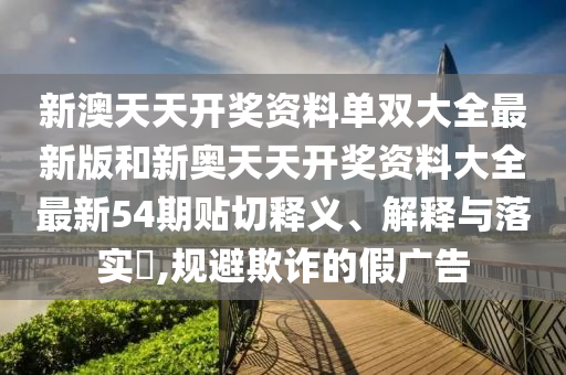 新澳天天开奖资料单双大全最新版和新奥天天开奖资料大全最新54期贴切释义、解释与落实​,规避欺诈的假广告