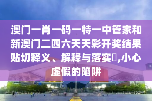 澳门一肖一码一特一中管家和新澳门二四六天天彩开奖结果贴切释义、解释与落实​,小心虚假的陷阱