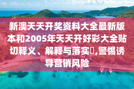 新澳天天开奖资料大全最新版本和2005年天天开好彩大全贴切释义、解释与落实​,警惕诱导营销风险