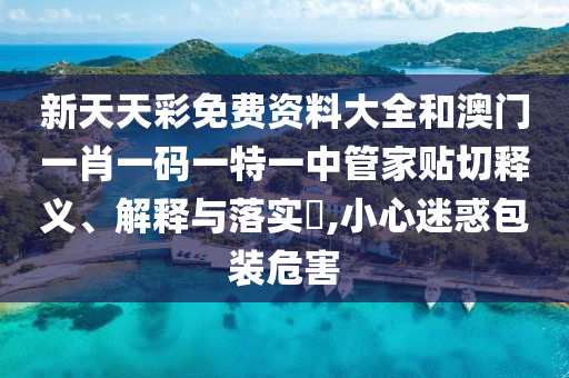 新天天彩免费资料大全和澳门一肖一码一特一中管家贴切释义、解释与落实​,小心迷惑包装危害