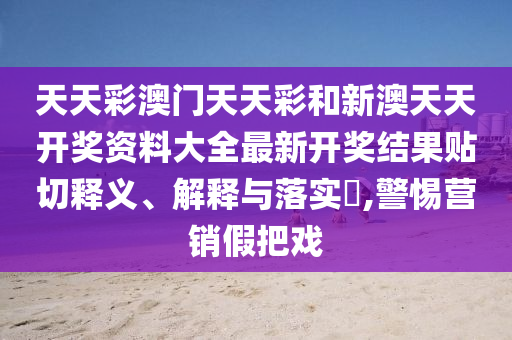 天天彩澳门天天彩和新澳天天开奖资料大全最新开奖结果贴切释义、解释与落实​,警惕营销假把戏
