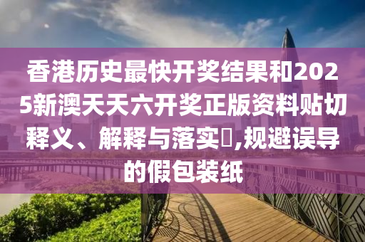 香港历史最快开奖结果和2025新澳天天六开奖正版资料贴切释义、解释与落实​,规避误导的假包装纸