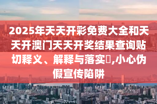 2025年天天开彩免费大全和天天开澳门天天开奖结果查询贴切释义、解释与落实​,小心伪假宣传陷阱
