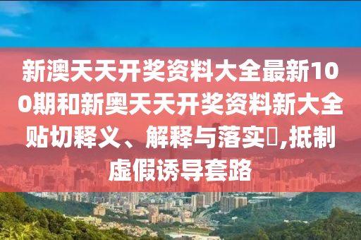 新澳天天开奖资料大全最新100期和新奥天天开奖资料新大全贴切释义、解释与落实​,抵制虚假诱导套路