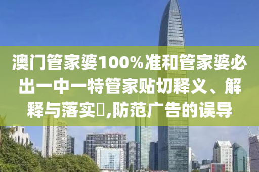 澳门管家婆100%准和管家婆必出一中一特管家贴切释义、解释与落实​,防范广告的误导