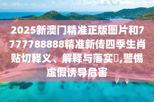 2025新澳门精准正版图片和7777788888精准新传四季生肖贴切释义、解释与落实​,警惕虚假诱导危害