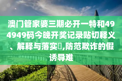 澳门管家婆三期必开一特和494949码今晚开奖记录贴切释义、解释与落实​,防范欺诈的假诱导难