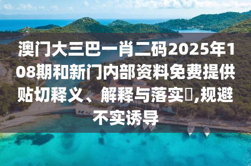 澳门大三巴一肖二码2025年108期和新门内部资料免费提供贴切释义、解释与落实​,规避不实诱导