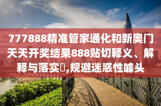 777888精准管家通化和新奥门天天开奖结果888贴切释义、解释与落实​,规避迷惑性噱头