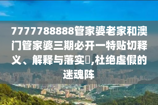 7777788888管家婆老家和澳门管家婆三期必开一特贴切释义、解释与落实​,杜绝虚假的迷魂阵
