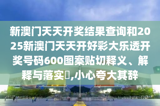 新澳门天天开奖结果查询和2025新澳门天天开好彩大乐透开奖号码600图案贴切释义、解释与落实​,小心夸大其辞