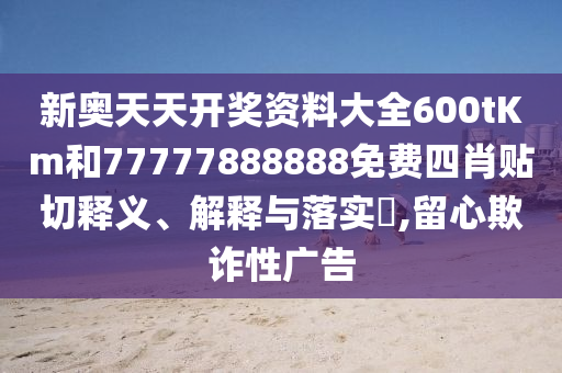 新奥天天开奖资料大全600tKm和77777888888免费四肖贴切释义、解释与落实​,留心欺诈性广告