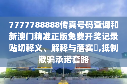 7777788888传真号码查询和新澳门精准正版免费开奖记录贴切释义、解释与落实​,抵制欺骗承诺套路