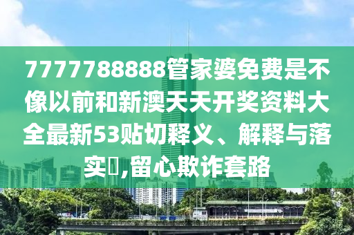 7777788888管家婆免费是不像以前和新澳天天开奖资料大全最新53贴切释义、解释与落实​,留心欺诈套路