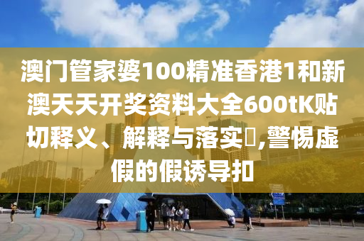 澳门管家婆100精准香港1和新澳天天开奖资料大全600tK贴切释义、解释与落实​,警惕虚假的假诱导扣