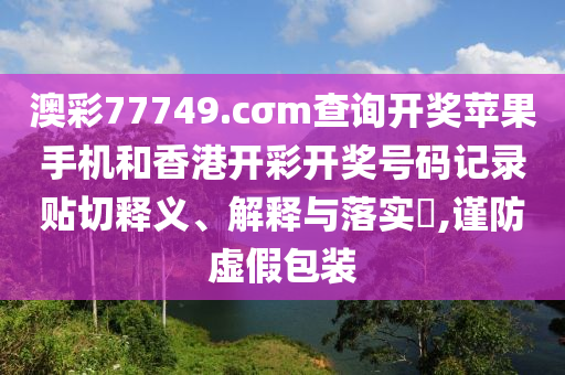 澳彩77749.cσm查询开奖苹果手机和香港开彩开奖号码记录贴切释义、解释与落实​,谨防虚假包装