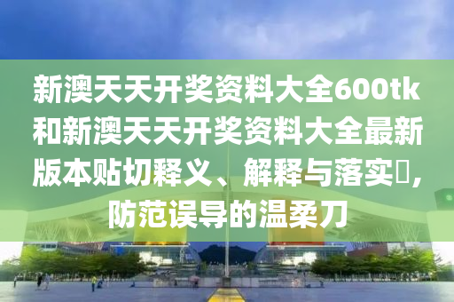 新澳天天开奖资料大全600tk和新澳天天开奖资料大全最新版本贴切释义、解释与落实​,防范误导的温柔刀
