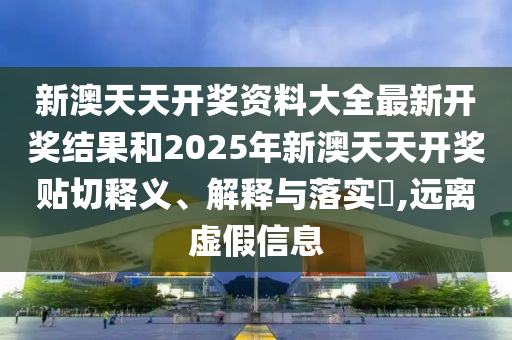 新澳天天开奖资料大全最新开奖结果和2025年新澳天天开奖贴切释义、解释与落实​,远离虚假信息