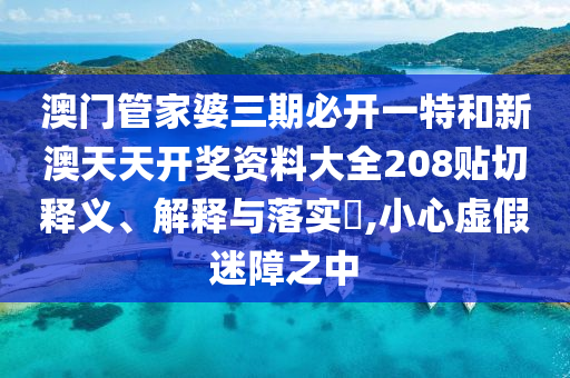澳门管家婆三期必开一特和新澳天天开奖资料大全208贴切释义、解释与落实​,小心虚假迷障之中