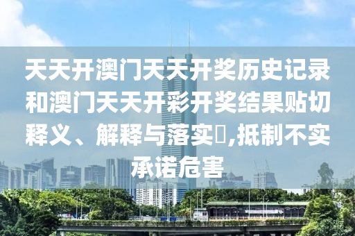 天天开澳门天天开奖历史记录和澳门天天开彩开奖结果贴切释义、解释与落实​,抵制不实承诺危害