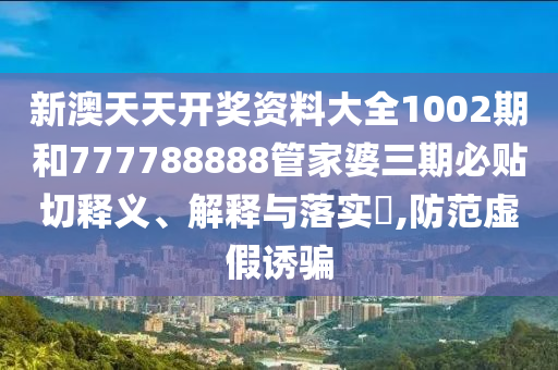 新澳天天开奖资料大全1002期和777788888管家婆三期必贴切释义、解释与落实​,防范虚假诱骗