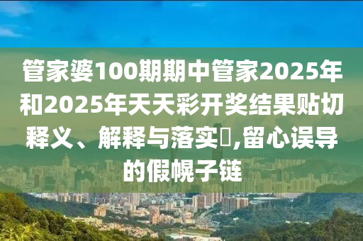 管家婆100期期中管家2025年和2025年天天彩开奖结果贴切释义、解释与落实​,留心误导的假幌子链