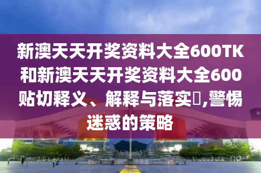 新澳天天开奖资料大全600TK和新澳天天开奖资料大全600贴切释义、解释与落实​,警惕迷惑的策略