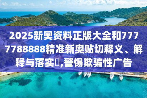 2025新奥资料正版大全和7777788888精准新奥贴切释义、解释与落实​,警惕欺骗性广告