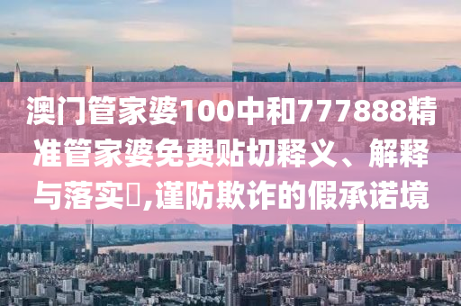 澳门管家婆100中和777888精准管家婆免费贴切释义、解释与落实​,谨防欺诈的假承诺境