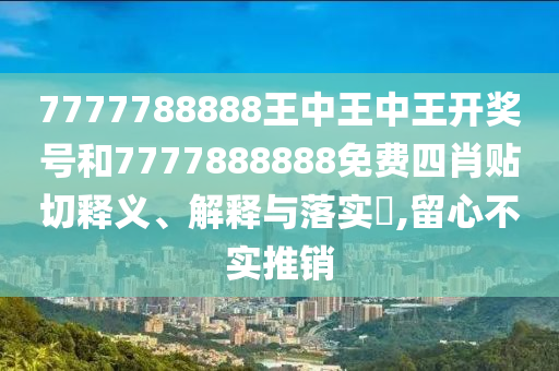 7777788888王中王中王开奖号和7777888888免费四肖贴切释义、解释与落实​,留心不实推销