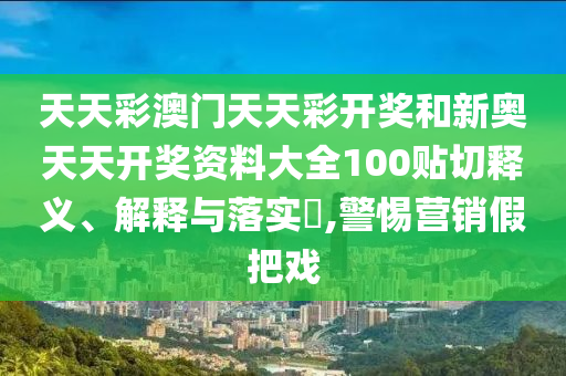 天天彩澳门天天彩开奖和新奥天天开奖资料大全100贴切释义、解释与落实​,警惕营销假把戏