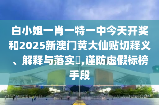 白小姐一肖一特一中今天开奖和2025新澳门黄大仙贴切释义、解释与落实​,谨防虚假标榜手段