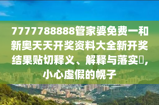 7777788888管家婆免费一和新奥天天开奖资料大全新开奖结果贴切释义、解释与落实​,小心虚假的幌子