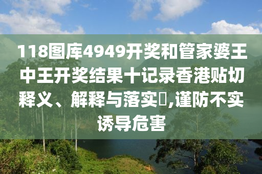 118图库4949开奖和管家婆王中王开奖结果十记录香港贴切释义、解释与落实​,谨防不实诱导危害