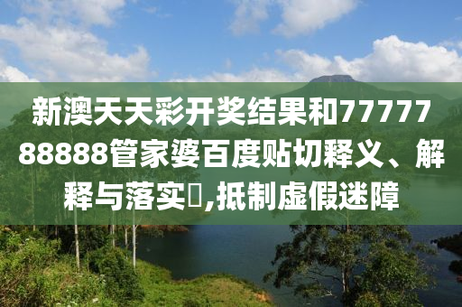 新澳天天彩开奖结果和7777788888管家婆百度贴切释义、解释与落实​,抵制虚假迷障