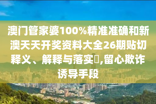 澳门管家婆100%精准准确和新澳天天开奖资料大全26期贴切释义、解释与落实​,留心欺诈诱导手段