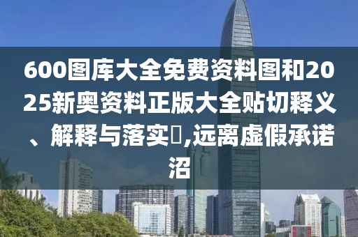 600图库大全免费资料图和2025新奥资料正版大全贴切释义、解释与落实​,远离虚假承诺沼