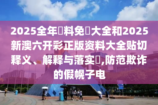 2025全年資料免費大全和2025新澳六开彩正版资料大全贴切释义、解释与落实​,防范欺诈的假幌子电
