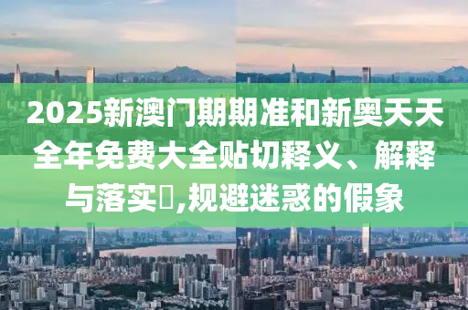 2025新澳门期期准和新奥天天全年免费大全贴切释义、解释与落实​,规避迷惑的假象