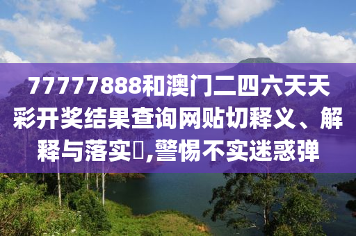 77777888和澳门二四六天天彩开奖结果查询网贴切释义、解释与落实​,警惕不实迷惑弹