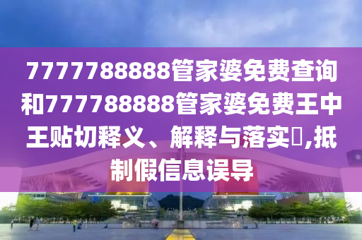 7777788888管家婆免费查询和777788888管家婆免费王中王贴切释义、解释与落实​,抵制假信息误导