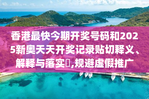 香港最快今期开奖号码和2025新奥天天开奖记录贴切释义、解释与落实​,规避虚假推广