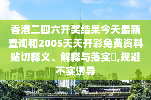 香港二四六开奖结果今天最新查询和2005天天开彩免费资料贴切释义、解释与落实​,规避不实诱导