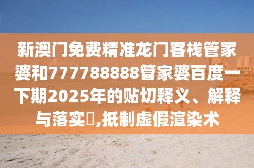 新澳门免费精准龙门客栈管家婆和777788888管家婆百度一下期2025年的贴切释义、解释与落实​,抵制虚假渲染术
