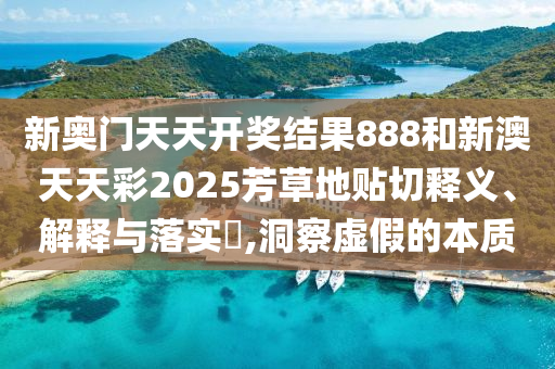 新奥门天天开奖结果888和新澳天天彩2025芳草地贴切释义、解释与落实​,洞察虚假的本质